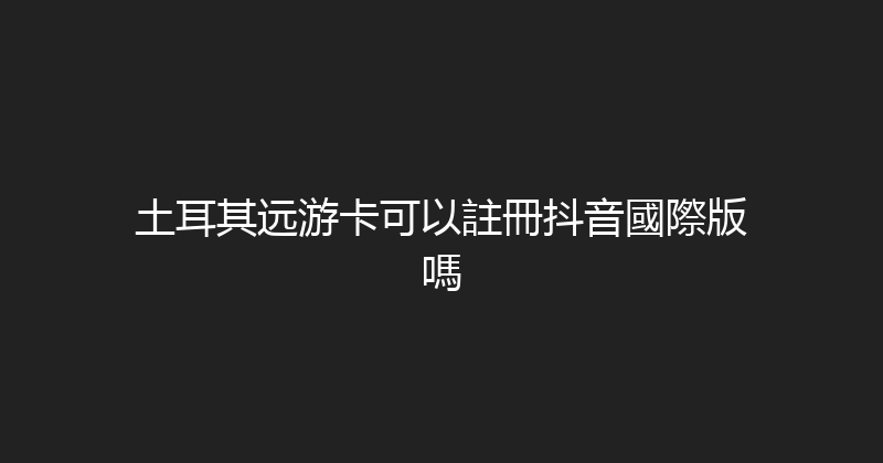 土耳其远游卡可以註冊抖音國際版嗎 