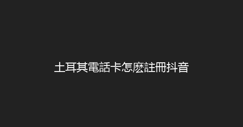 土耳其電話卡怎麽註冊抖音 