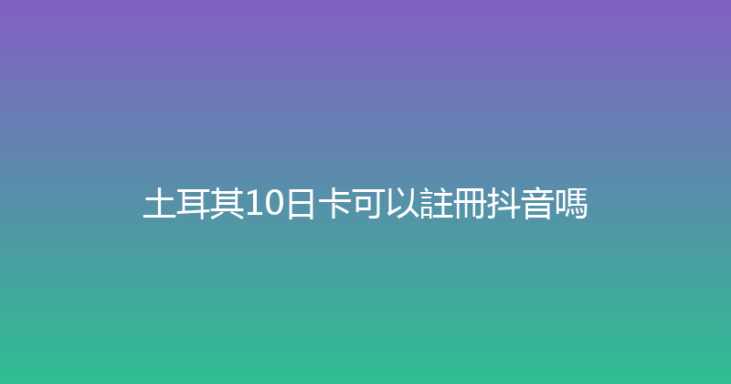 土耳其10日卡可以註冊抖音嗎 