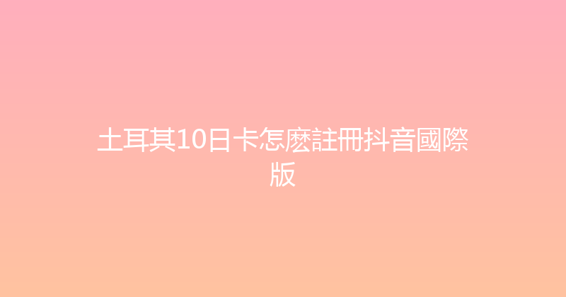土耳其10日卡怎麽註冊抖音國際版 