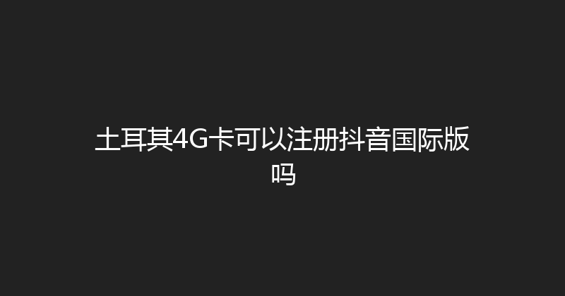 土耳其4G卡可以注册抖音国际版吗 