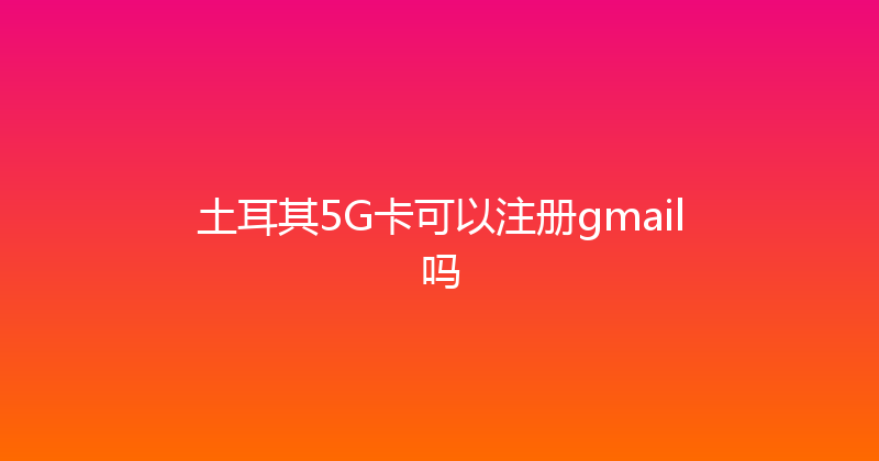 土耳其5G卡可以注册gmail吗 