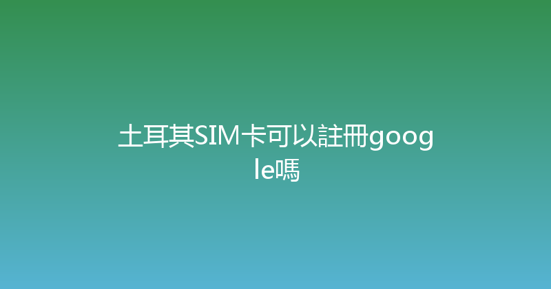 土耳其SIM卡可以註冊google嗎 