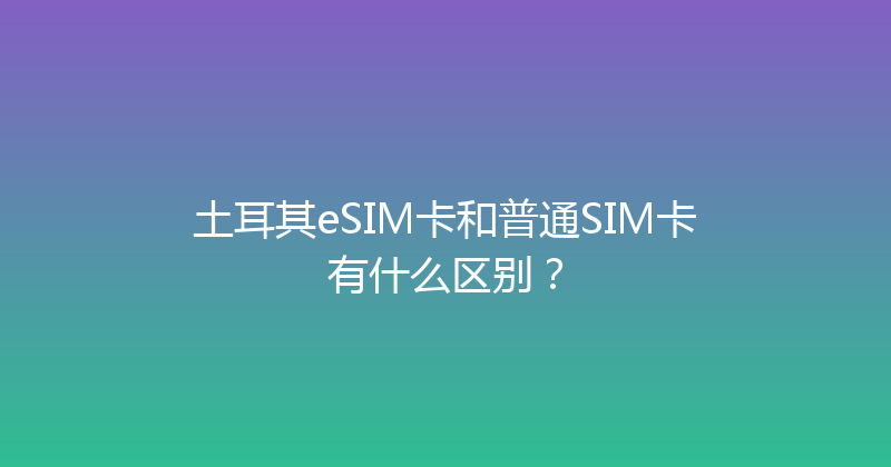 土耳其eSIM卡和普通SIM卡有什么区别？ 