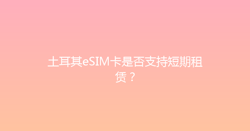 土耳其eSIM卡是否支持短期租赁？ 