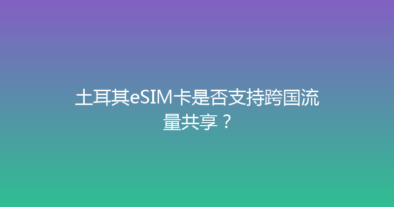 土耳其eSIM卡是否支持跨国流量共享？ 