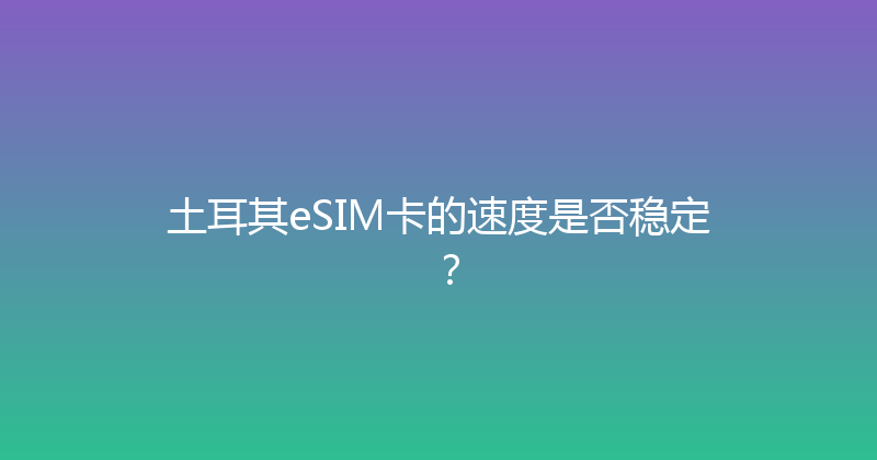 土耳其eSIM卡的速度是否稳定？ 