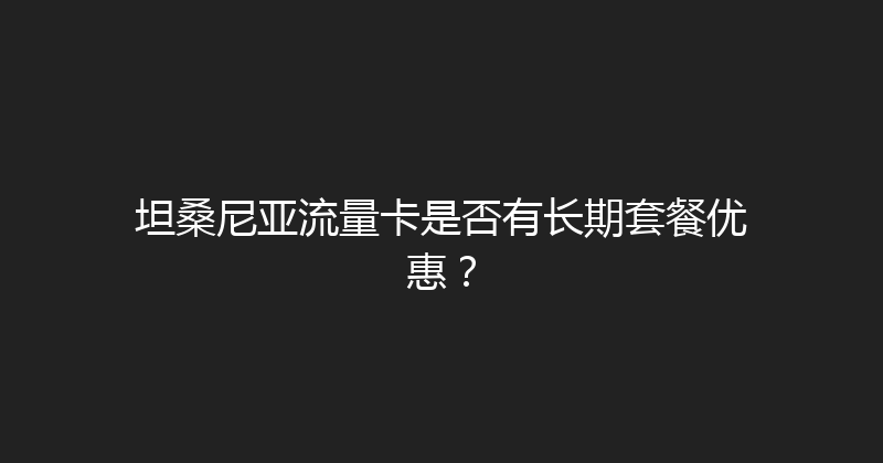 坦桑尼亚流量卡是否有长期套餐优惠？ 