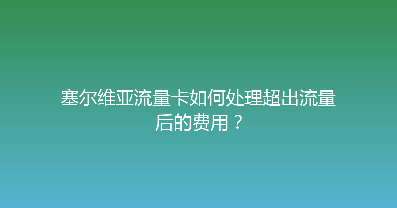 塞尔维亚流量卡如何处理超出流量后的费用？ 