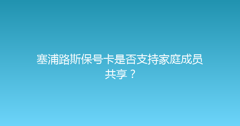 塞浦路斯保号卡是否支持家庭成员共享？ 