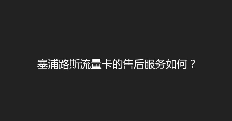 塞浦路斯流量卡的售后服务如何？ 
