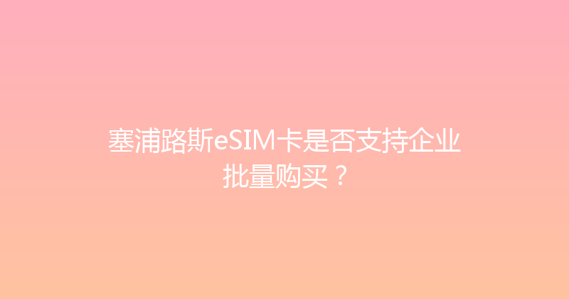 塞浦路斯eSIM卡是否支持企业批量购买？ 