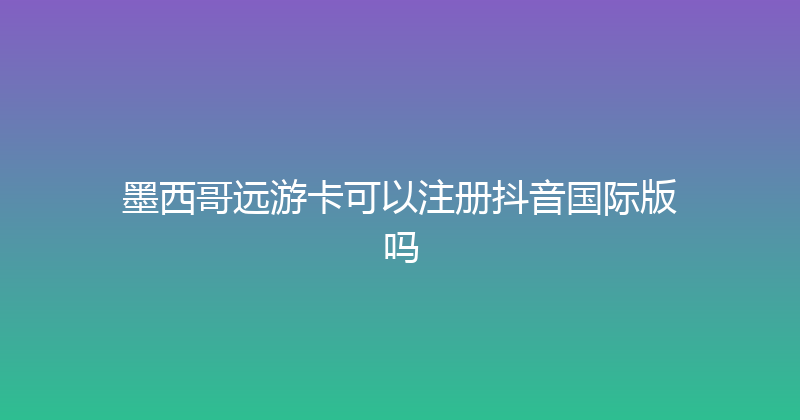 墨西哥远游卡可以注册抖音国际版吗 