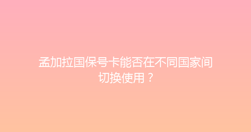 孟加拉国保号卡能否在不同国家间切换使用？ 