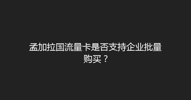 孟加拉国流量卡是否支持企业批量购买？ 