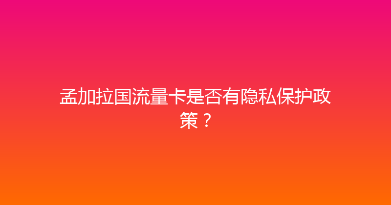 孟加拉国流量卡是否有隐私保护政策？ 