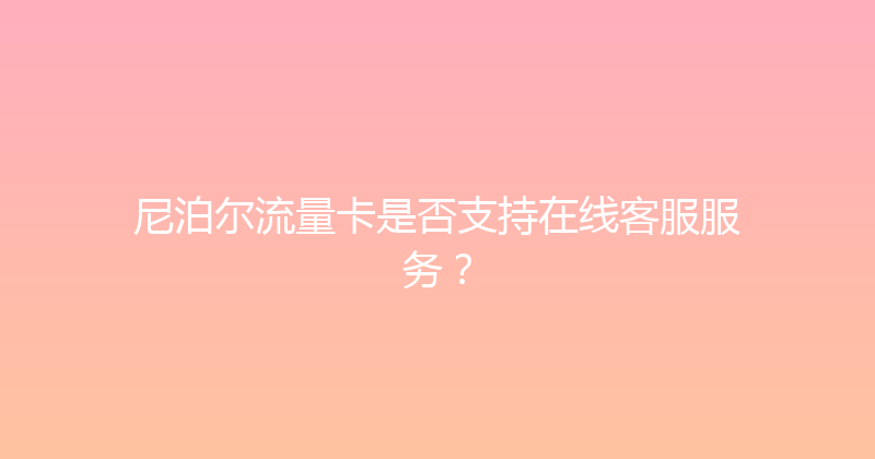 尼泊尔流量卡是否支持在线客服服务？ 