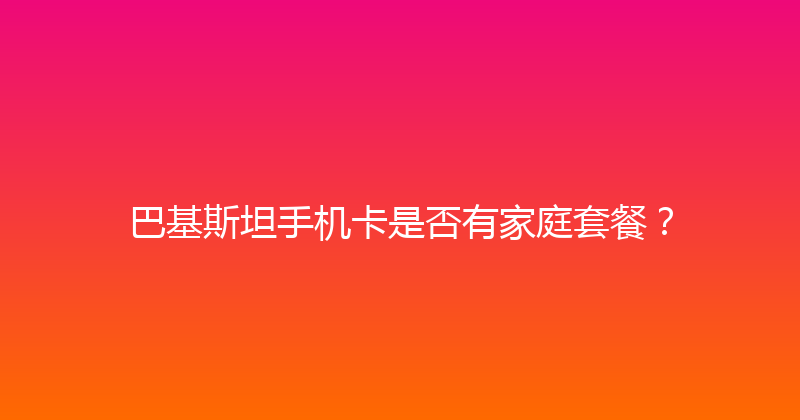 巴基斯坦手机卡是否有家庭套餐？ 