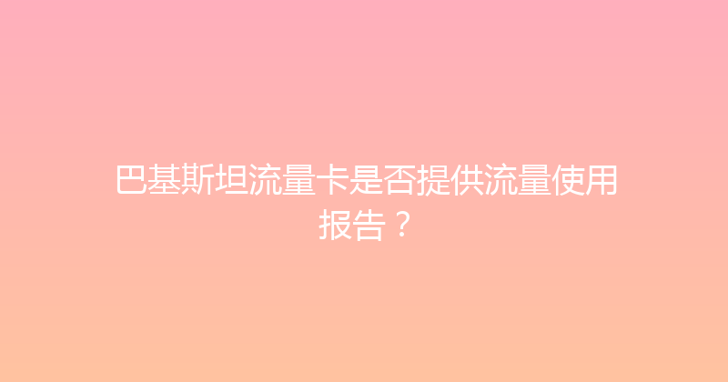 巴基斯坦流量卡是否提供流量使用报告？ 