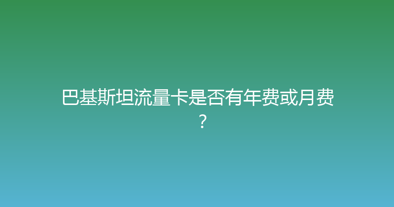 巴基斯坦流量卡是否有年费或月费？ 