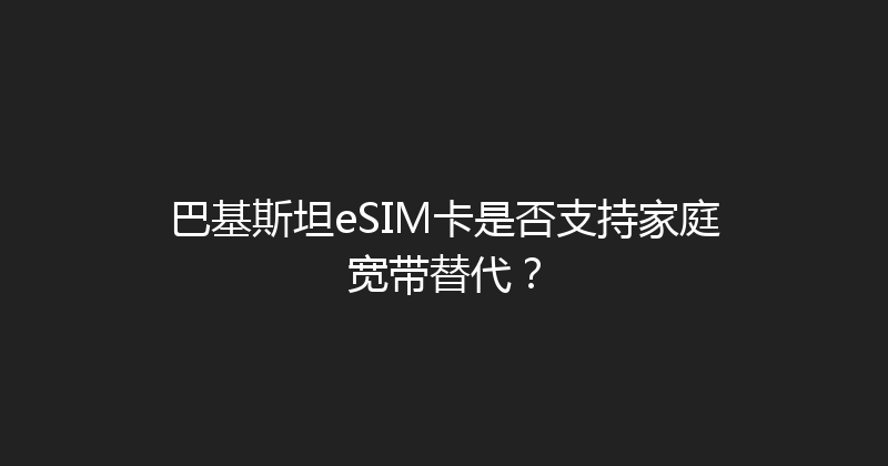 巴基斯坦eSIM卡是否支持家庭宽带替代？ 