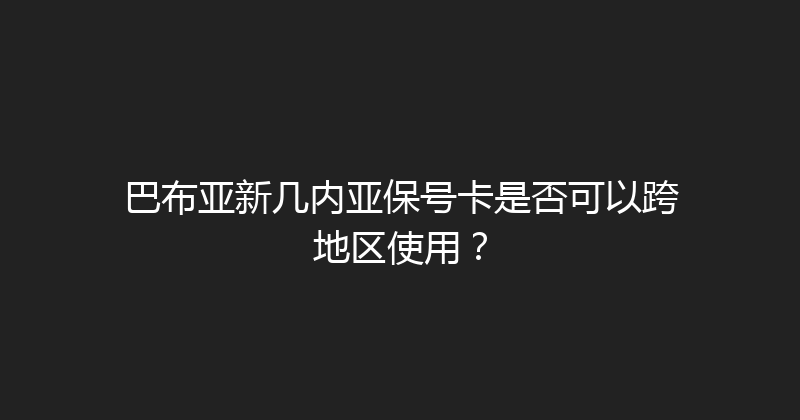 巴布亚新几内亚保号卡是否可以跨地区使用？ 