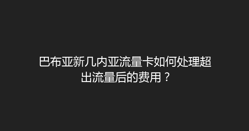 巴布亚新几内亚流量卡如何处理超出流量后的费用？ 