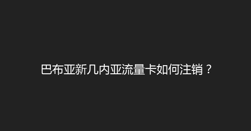 巴布亚新几内亚流量卡如何注销？ 