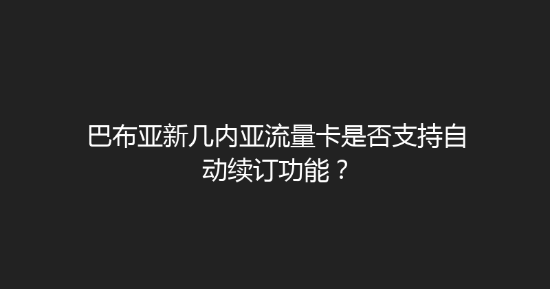 巴布亚新几内亚流量卡是否支持自动续订功能？ 