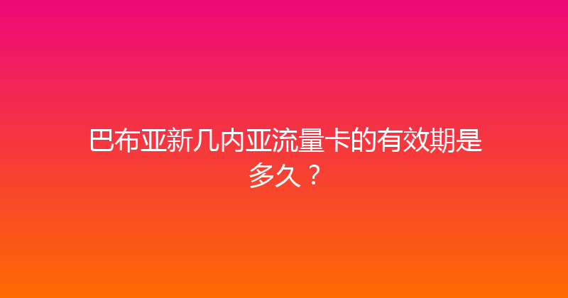 巴布亚新几内亚流量卡的有效期是多久？ 