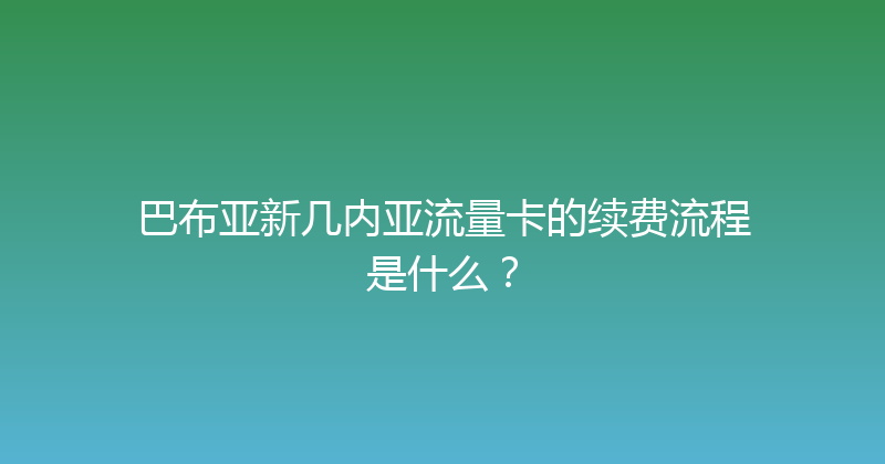 巴布亚新几内亚流量卡的续费流程是什么？ 