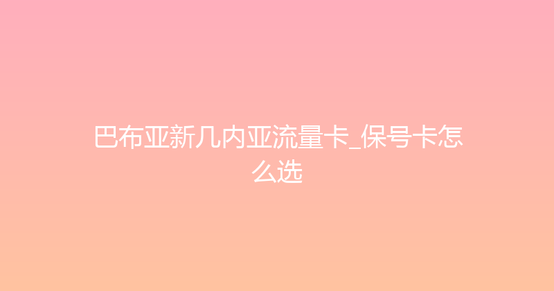 巴布亚新几内亚流量卡_保号卡怎么选 