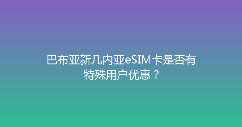 巴布亚新几内亚eSIM卡是否有特殊用户优惠？ 