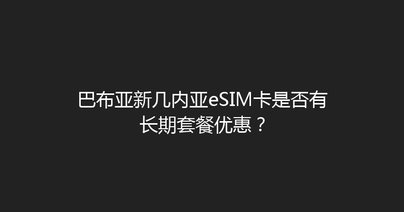 巴布亚新几内亚eSIM卡是否有长期套餐优惠？ 