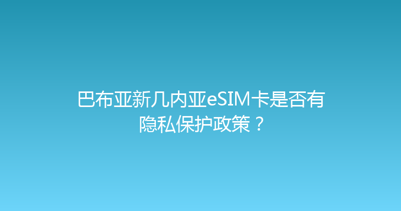 巴布亚新几内亚eSIM卡是否有隐私保护政策？ 