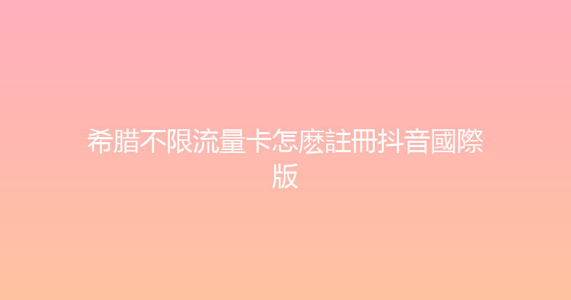 希腊不限流量卡怎麽註冊抖音國際版 