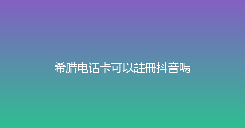 希腊电话卡可以註冊抖音嗎 