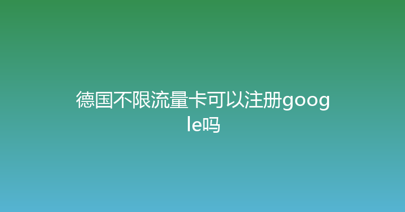 德国不限流量卡可以注册google吗 