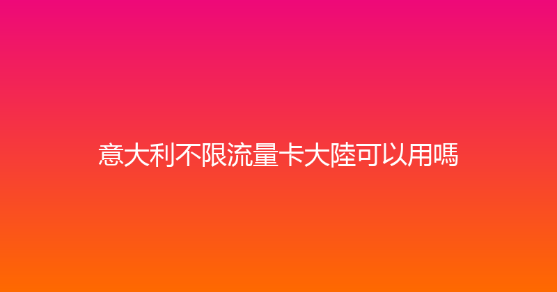 意大利不限流量卡大陸可以用嗎 