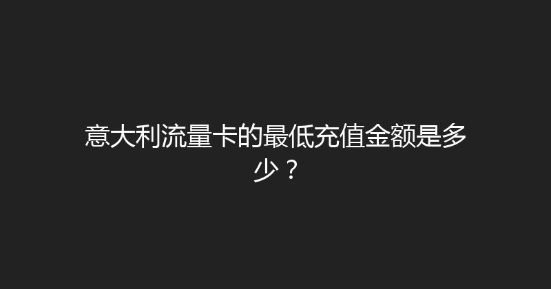 意大利流量卡的最低充值金额是多少？ 