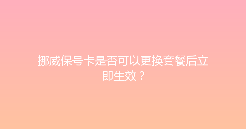 挪威保号卡是否可以更换套餐后立即生效？ 