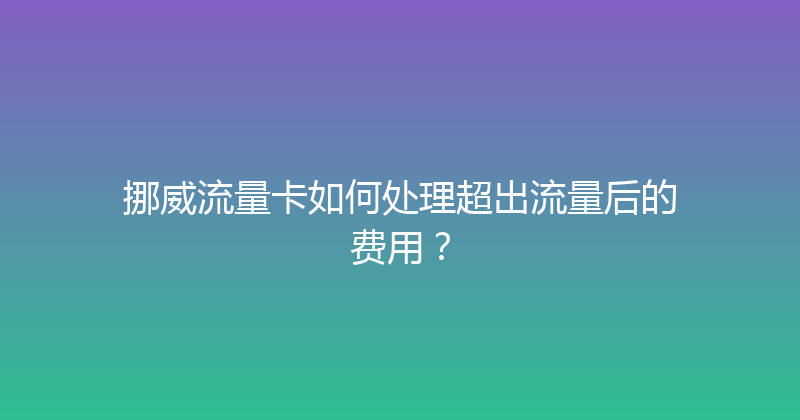 挪威流量卡如何处理超出流量后的费用？ 