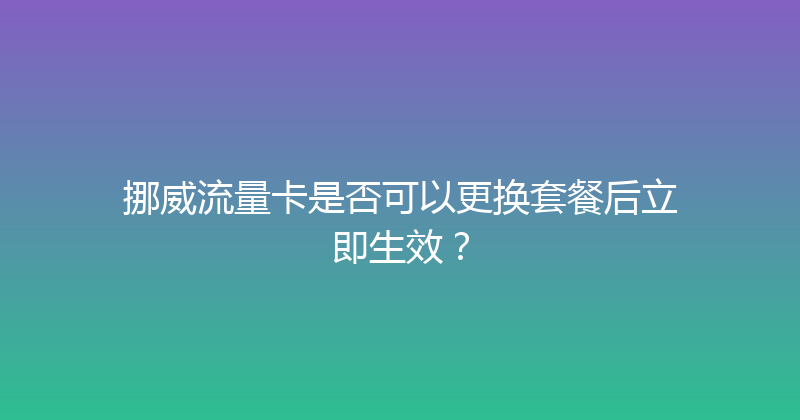挪威流量卡是否可以更换套餐后立即生效？ 