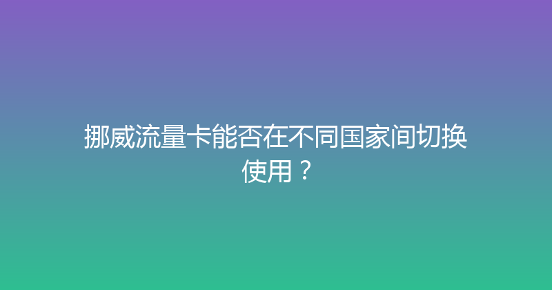 挪威流量卡能否在不同国家间切换使用？ 