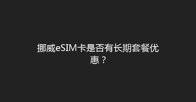 挪威eSIM卡是否有长期套餐优惠？ 