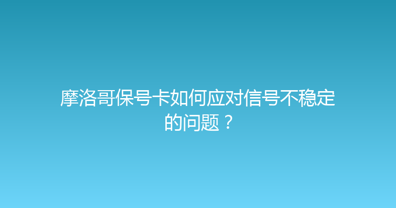 摩洛哥保号卡如何应对信号不稳定的问题？ 
