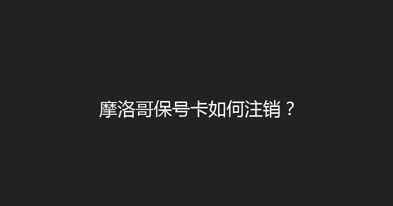摩洛哥保号卡如何注销？ 