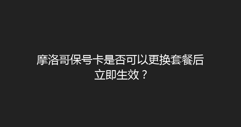 摩洛哥保号卡是否可以更换套餐后立即生效？ 