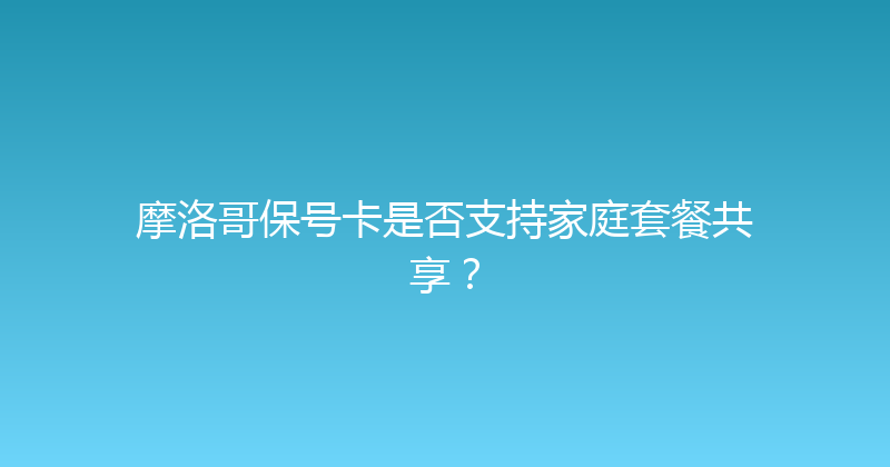 摩洛哥保号卡是否支持家庭套餐共享？ 
