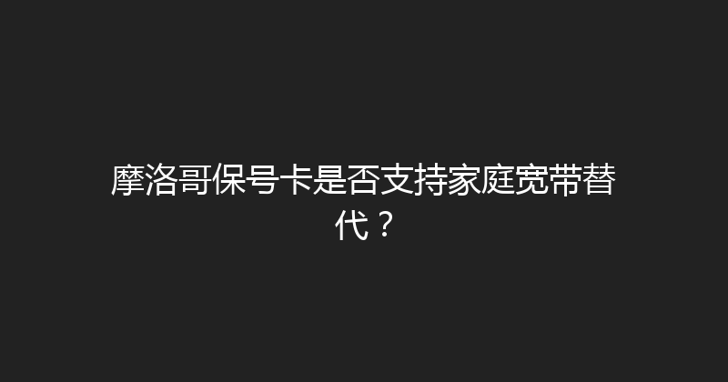 摩洛哥保号卡是否支持家庭宽带替代？ 